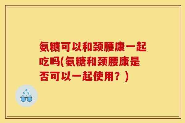 氨糖可以和颈腰康一起吃吗(氨糖和颈腰康是否可以一起使用？)
