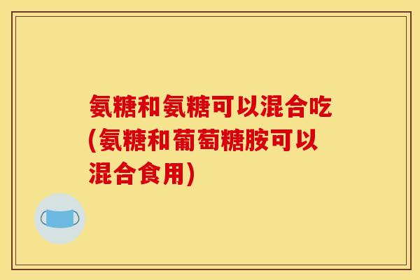 氨糖和氨糖可以混合吃(氨糖和葡萄糖胺可以混合食用)
