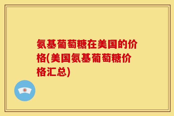氨基葡萄糖在美国的价格(美国氨基葡萄糖价格汇总)
