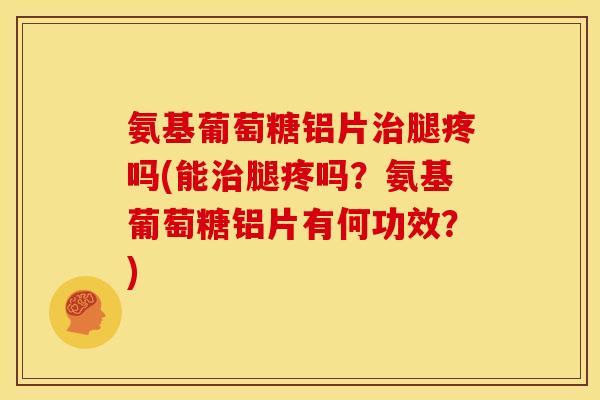 氨基葡萄糖铝片治腿疼吗(能治腿疼吗？氨基葡萄糖铝片有何功效？)