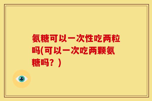 氨糖可以一次性吃两粒吗(可以一次吃两颗氨糖吗？)