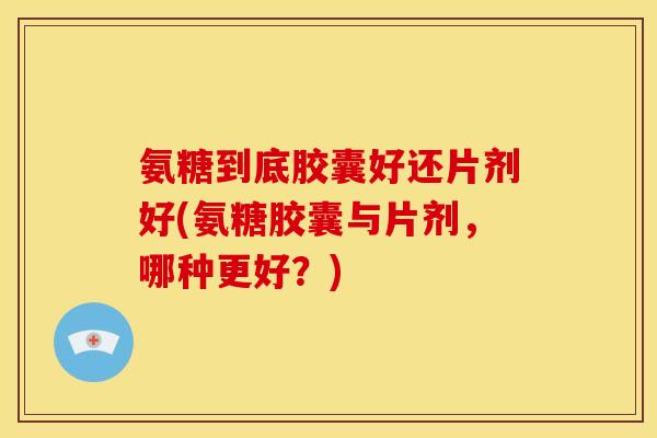 氨糖到底胶囊好还片剂好(氨糖胶囊与片剂，哪种更好？)