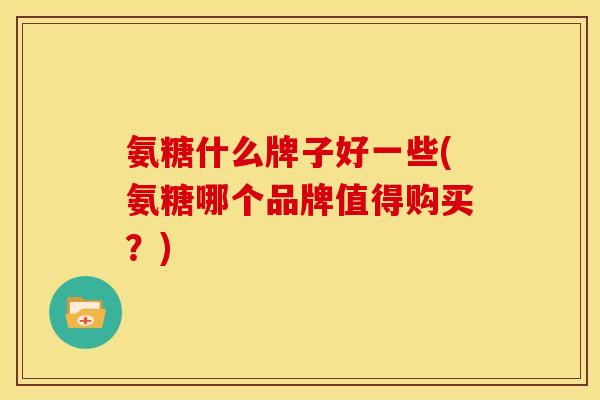 氨糖什么牌子好一些(氨糖哪个品牌值得购买？)