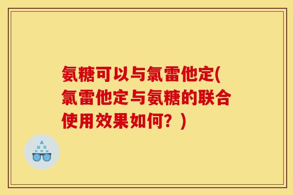 氨糖可以与氯雷他定(氯雷他定与氨糖的联合使用效果如何？)
