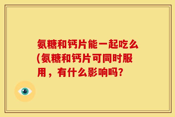 氨糖和钙片能一起吃么(氨糖和钙片可同时服用，有什么影响吗？