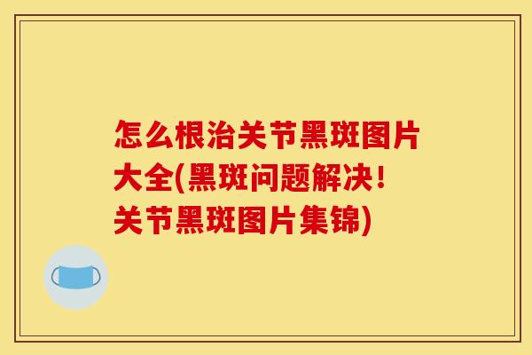 怎么根治关节黑斑图片大全(黑斑问题解决！关节黑斑图片集锦)