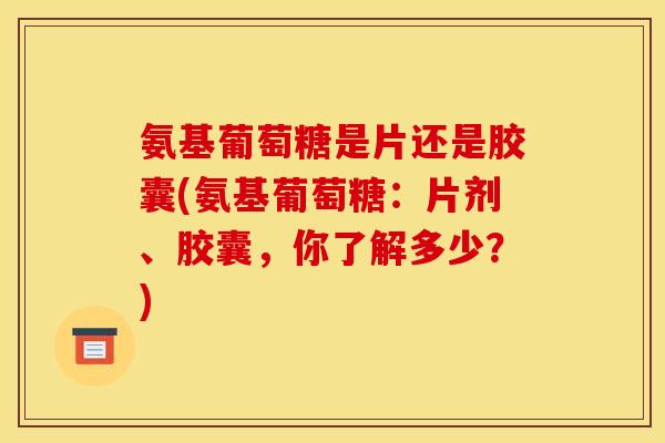 氨基葡萄糖是片还是胶囊(氨基葡萄糖：片剂、胶囊，你了解多少？)