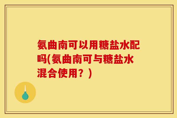 氨曲南可以用糖盐水配吗(氨曲南可与糖盐水混合使用？)