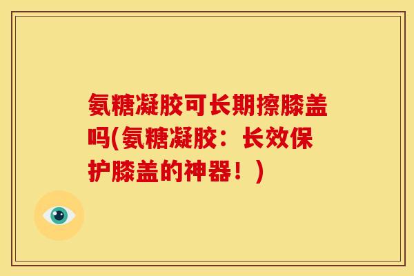 氨糖凝胶可长期擦膝盖吗(氨糖凝胶：长效保护膝盖的神器！)