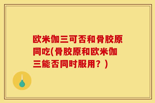 欧米伽三可否和骨胶原同吃(骨胶原和欧米伽三能否同时服用？)