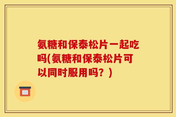 氨糖和保泰松片一起吃吗(氨糖和保泰松片可以同时服用吗？)
