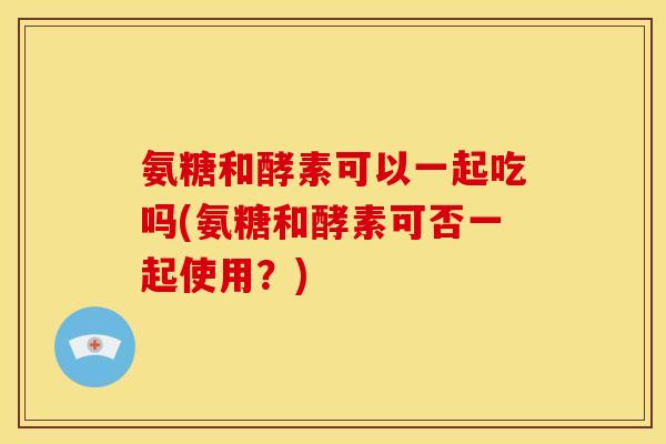 氨糖和酵素可以一起吃吗(氨糖和酵素可否一起使用？)