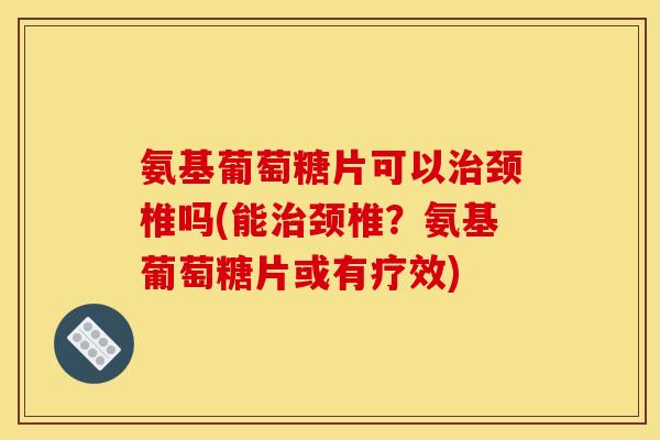 氨基葡萄糖片可以治颈椎吗(能治颈椎？氨基葡萄糖片或有疗效)