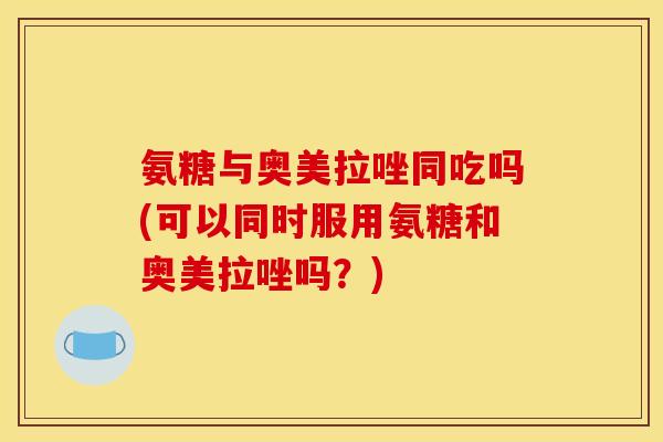 氨糖与奥美拉唑同吃吗(可以同时服用氨糖和奥美拉唑吗？)