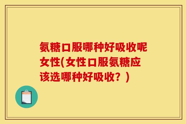 氨糖口服哪种好吸收呢女性(女性口服氨糖应该选哪种好吸收？)