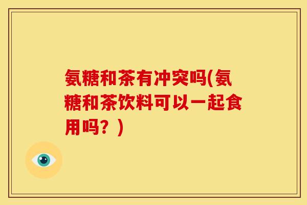 氨糖和茶有冲突吗(氨糖和茶饮料可以一起食用吗？)