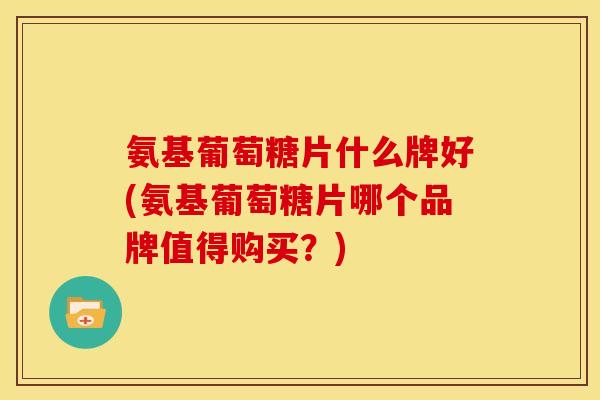 氨基葡萄糖片什么牌好(氨基葡萄糖片哪个品牌值得购买？)