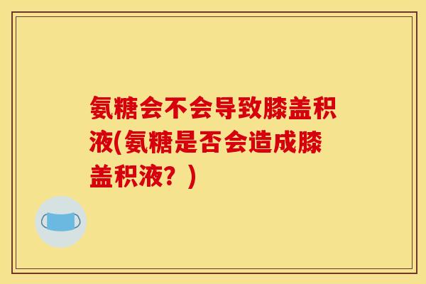 氨糖会不会导致膝盖积液(氨糖是否会造成膝盖积液？)