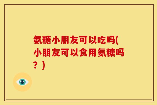 氨糖小朋友可以吃吗(小朋友可以食用氨糖吗？)