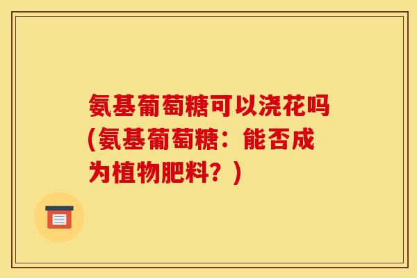 氨基葡萄糖可以浇花吗(氨基葡萄糖：能否成为植物肥料？)