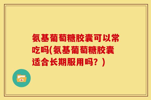 氨基葡萄糖胶囊可以常吃吗(氨基葡萄糖胶囊适合长期服用吗？)