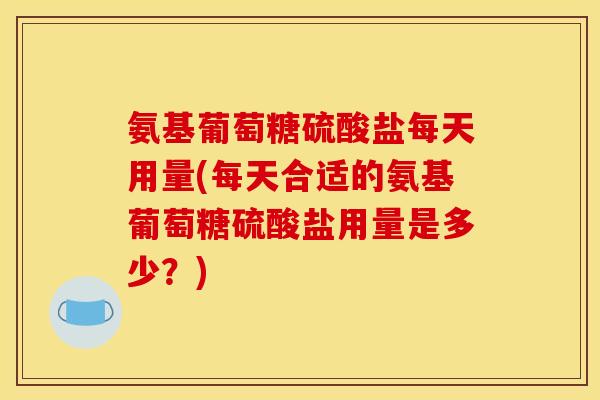 氨基葡萄糖硫酸盐每天用量(每天合适的氨基葡萄糖硫酸盐用量是多少？)