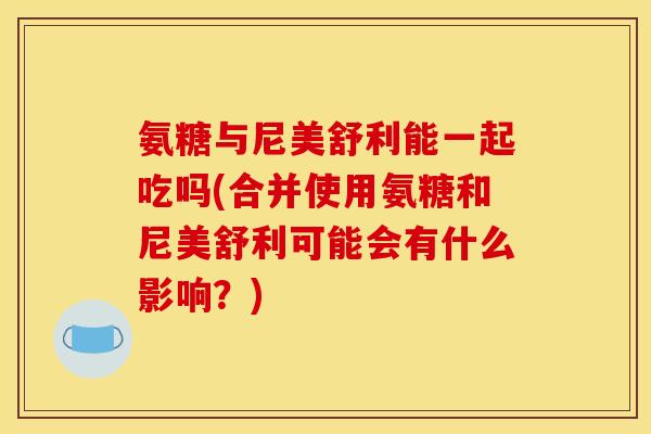 氨糖与尼美舒利能一起吃吗(合并使用氨糖和尼美舒利可能会有什么影响？)