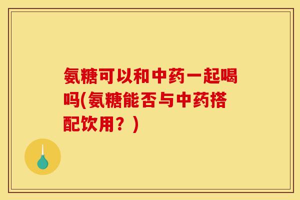 氨糖可以和中药一起喝吗(氨糖能否与中药搭配饮用？)