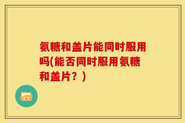 氨糖和盖片能同时服用吗(能否同时服用氨糖和盖片？)