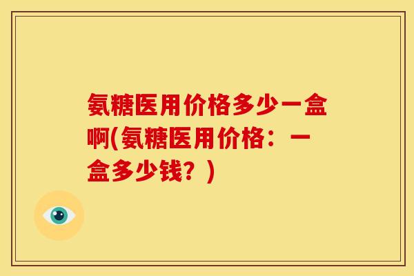 氨糖医用价格多少一盒啊(氨糖医用价格：一盒多少钱？)