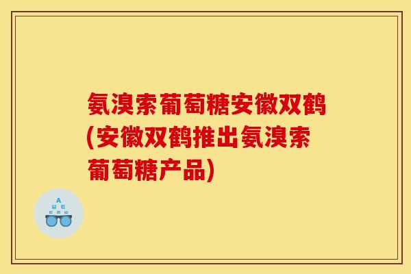 氨溴索葡萄糖安徽双鹤(安徽双鹤推出氨溴索葡萄糖产品)