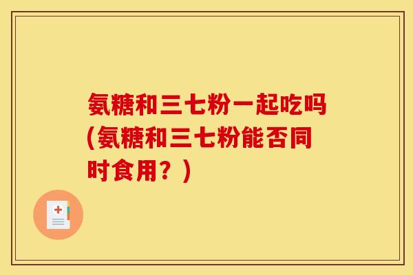 氨糖和三七粉一起吃吗(氨糖和三七粉能否同时食用？)
