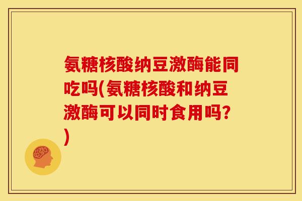 氨糖核酸纳豆激酶能同吃吗(氨糖核酸和纳豆激酶可以同时食用吗？)