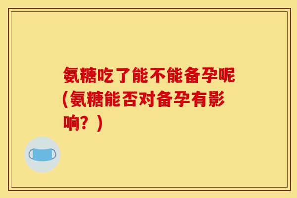 氨糖吃了能不能备孕呢(氨糖能否对备孕有影响？)