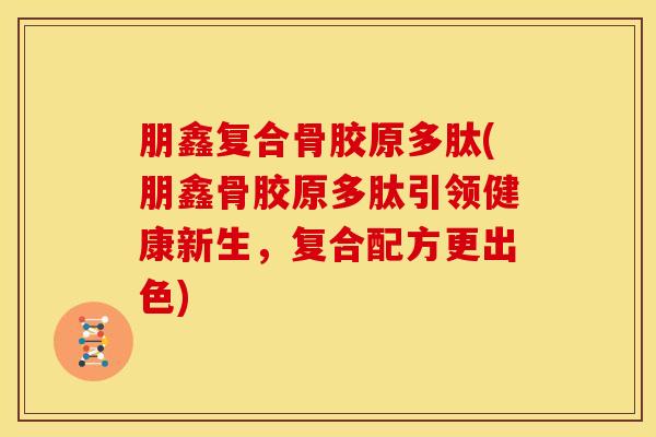 朋鑫复合骨胶原多肽(朋鑫骨胶原多肽引领健康新生，复合配方更出色)