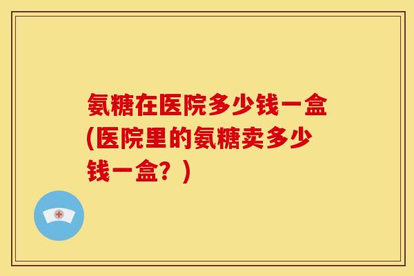 氨糖在医院多少钱一盒(医院里的氨糖卖多少钱一盒？)