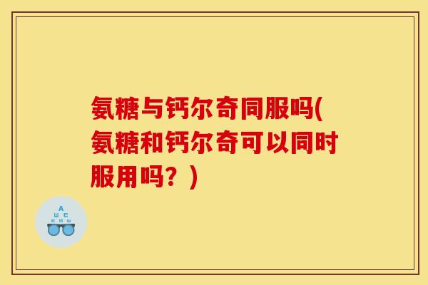 氨糖与钙尔奇同服吗(氨糖和钙尔奇可以同时服用吗？)