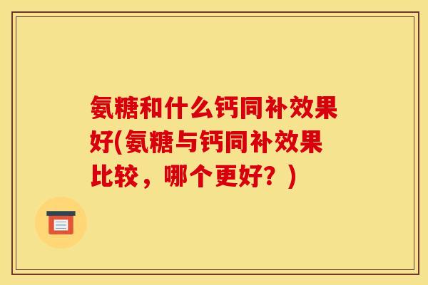 氨糖和什么钙同补效果好(氨糖与钙同补效果比较，哪个更好？)
