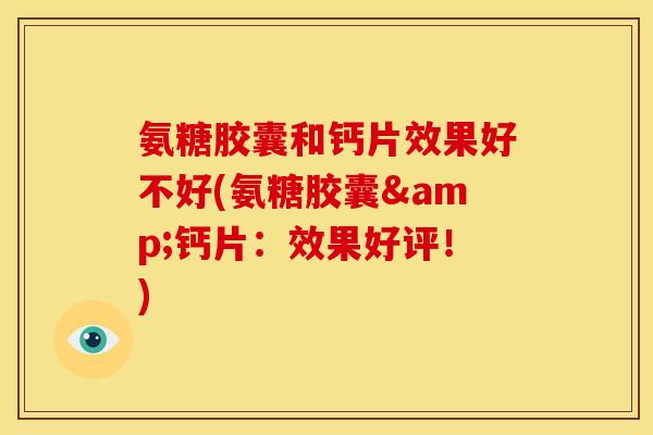 氨糖胶囊和钙片效果好不好(氨糖胶囊&钙片：效果好评！)