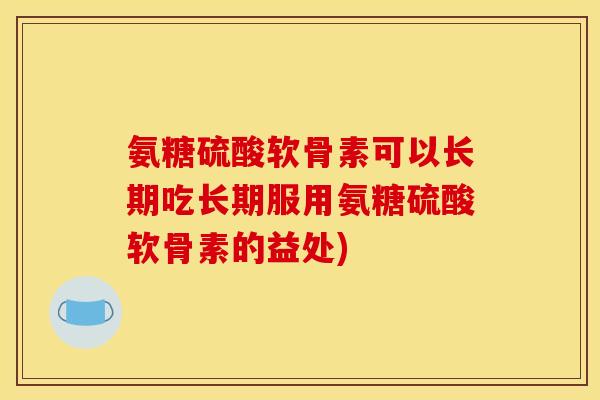 氨糖硫酸软骨素可以长期吃长期服用氨糖硫酸软骨素的益处)