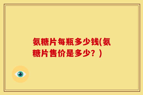氨糖片每瓶多少钱(氨糖片售价是多少？)