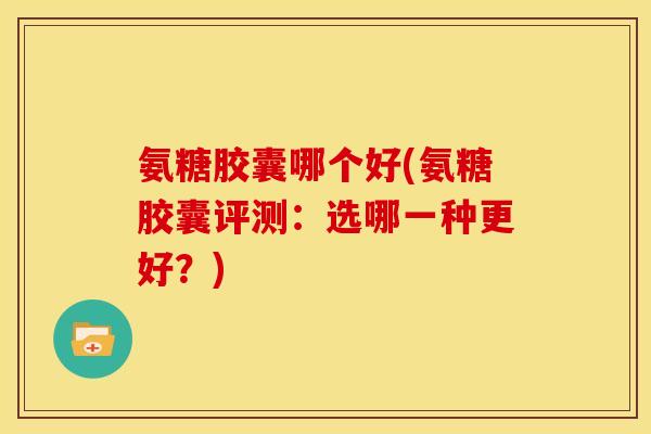 氨糖胶囊哪个好(氨糖胶囊评测：选哪一种更好？)