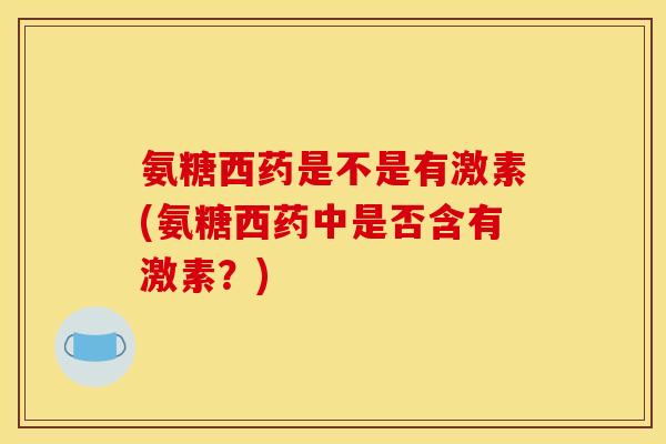氨糖西药是不是有激素(氨糖西药中是否含有激素？)