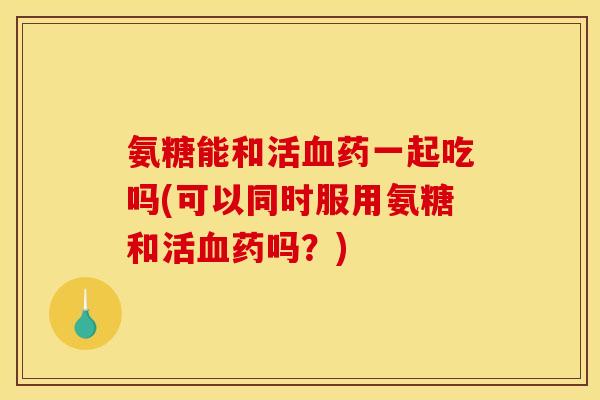 氨糖能和活血药一起吃吗(可以同时服用氨糖和活血药吗？)