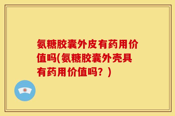 氨糖胶囊外皮有药用价值吗(氨糖胶囊外壳具有药用价值吗？)