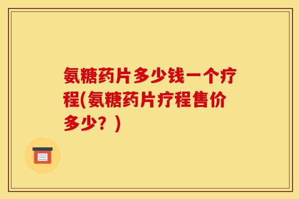 氨糖药片多少钱一个疗程(氨糖药片疗程售价多少？)