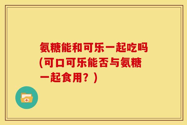 氨糖能和可乐一起吃吗(可口可乐能否与氨糖一起食用？)