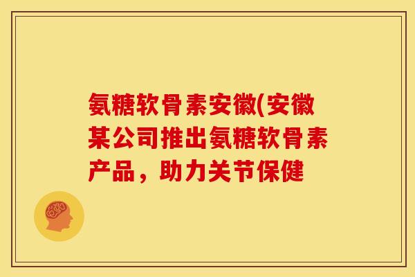 氨糖软骨素安徽(安徽某公司推出氨糖软骨素产品，助力关节保健