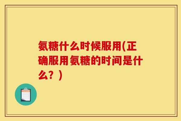 氨糖什么时候服用(正确服用氨糖的时间是什么？)
