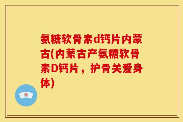氨糖软骨素d钙片内蒙古(内蒙古产氨糖软骨素D钙片，护骨关爱身体)